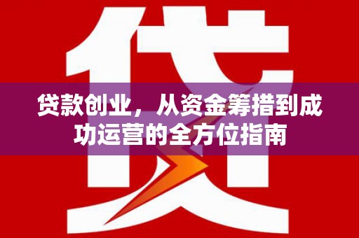 德化贷款创业，从资金筹措到成功运营的全方位指南